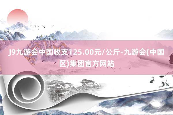 J9九游会中国收支125.00元/公斤-九游会(中国区)集团官方网站