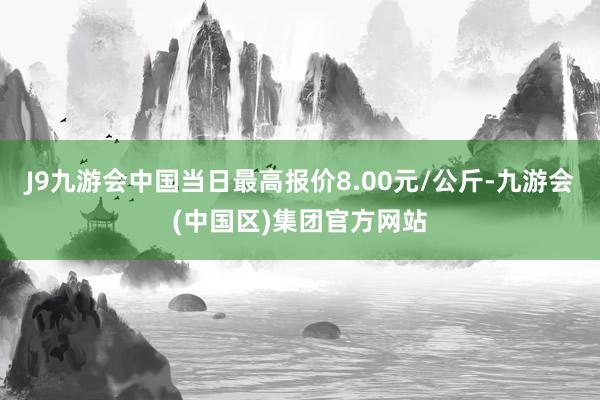 J9九游会中国当日最高报价8.00元/公斤-九游会(中国区)集团官方网站