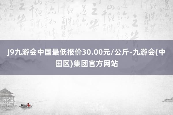 J9九游会中国最低报价30.00元/公斤-九游会(中国区)集团官方网站