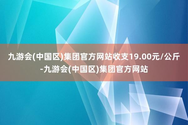 九游会(中国区)集团官方网站收支19.00元/公斤-九游会(中国区)集团官方网站