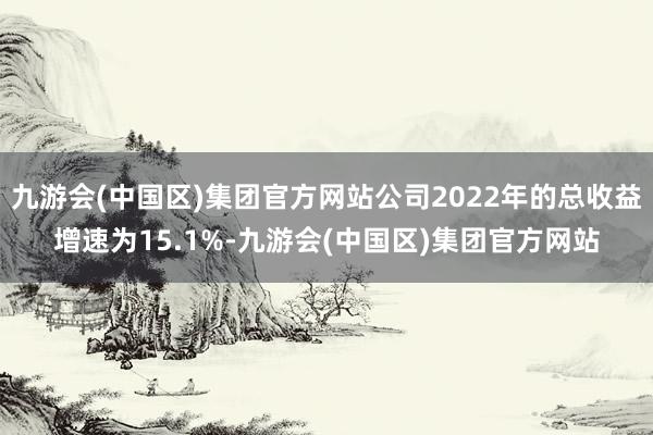 九游会(中国区)集团官方网站公司2022年的总收益增速为15.1%-九游会(中国区)集团官方网站