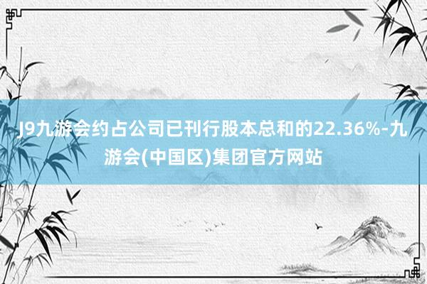 J9九游会约占公司已刊行股本总和的22.36%-九游会(中国区)集团官方网站