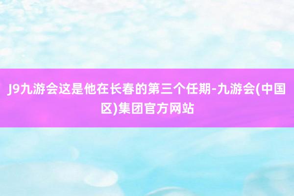 J9九游会这是他在长春的第三个任期-九游会(中国区)集团官方网站