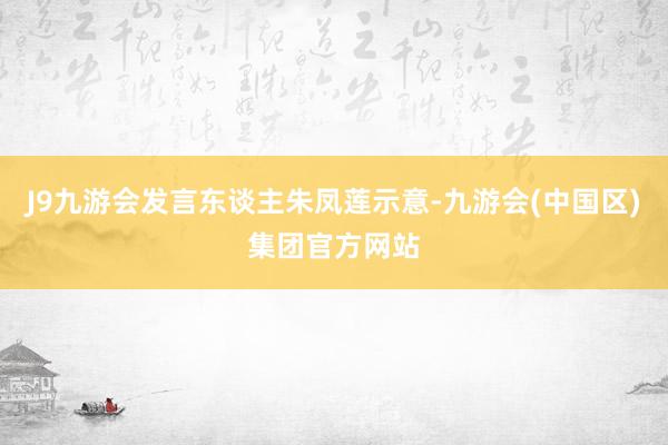 J9九游会发言东谈主朱凤莲示意-九游会(中国区)集团官方网站