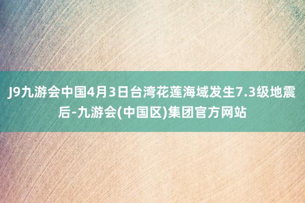 J9九游会中国4月3日台湾花莲海域发生7.3级地震后-九游会(中国区)集团官方网站