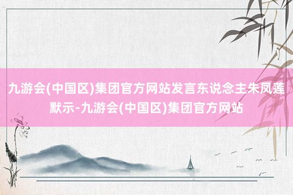 九游会(中国区)集团官方网站发言东说念主朱凤莲默示-九游会(中国区)集团官方网站