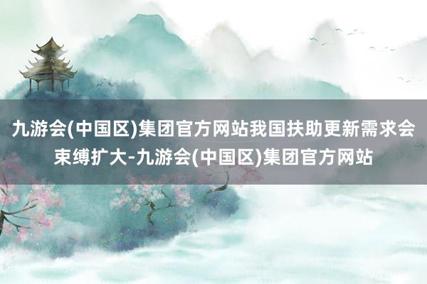 九游会(中国区)集团官方网站我国扶助更新需求会束缚扩大-九游会(中国区)集团官方网站