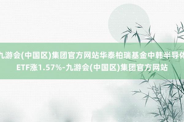 九游会(中国区)集团官方网站华泰柏瑞基金中韩半导体ETF涨1.57%-九游会(中国区)集团官方网站