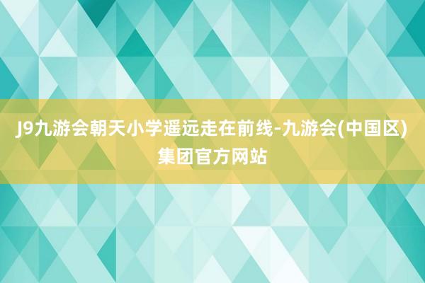 J9九游会朝天小学遥远走在前线-九游会(中国区)集团官方网站