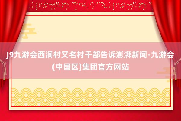 J9九游会西涧村又名村干部告诉澎湃新闻-九游会(中国区)集团官方网站