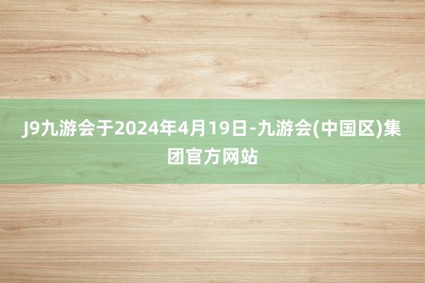 J9九游会于2024年4月19日-九游会(中国区)集团官方网站