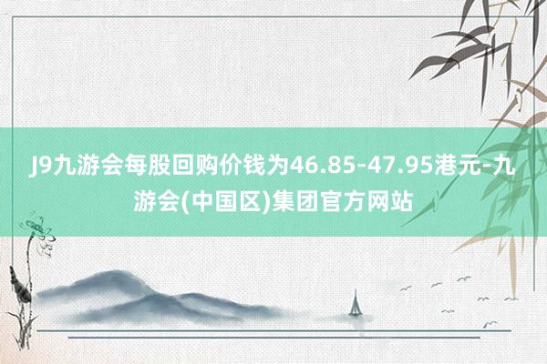 J9九游会每股回购价钱为46.85-47.95港元-九游会(中国区)集团官方网站