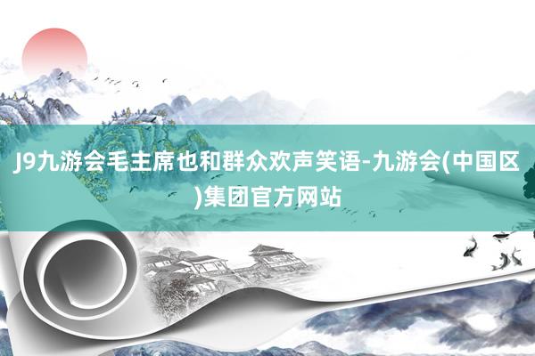 J9九游会毛主席也和群众欢声笑语-九游会(中国区)集团官方网站