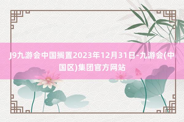 J9九游会中国搁置2023年12月31日-九游会(中国区)集团官方网站