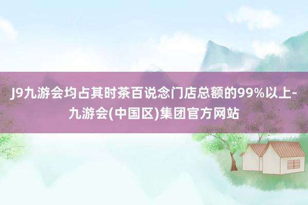 J9九游会均占其时茶百说念门店总额的99%以上-九游会(中国区)集团官方网站