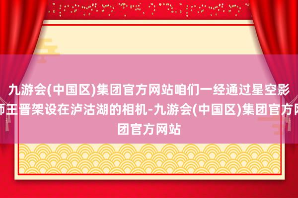 九游会(中国区)集团官方网站咱们一经通过星空影相师王晋架设在泸沽湖的相机-九游会(中国区)集团官方网站