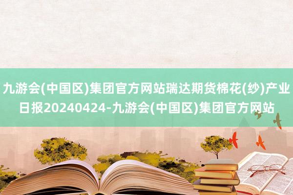 九游会(中国区)集团官方网站瑞达期货棉花(纱)产业日报20240424-九游会(中国区)集团官方网站