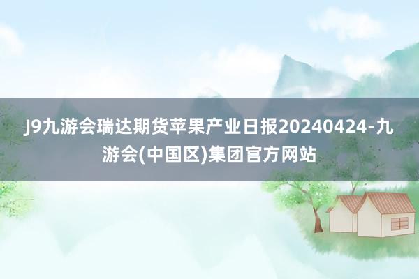 J9九游会瑞达期货苹果产业日报20240424-九游会(中国区)集团官方网站