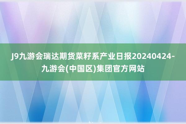 J9九游会瑞达期货菜籽系产业日报20240424-九游会(中国区)集团官方网站