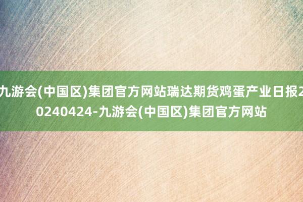 九游会(中国区)集团官方网站瑞达期货鸡蛋产业日报20240424-九游会(中国区)集团官方网站