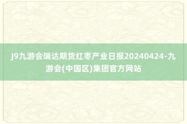 J9九游会瑞达期货红枣产业日报20240424-九游会(中国区)集团官方网站