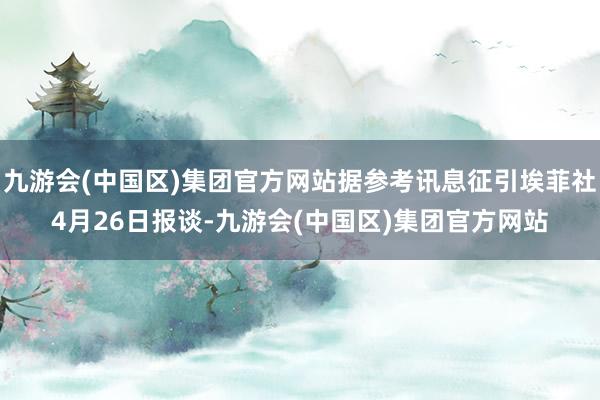 九游会(中国区)集团官方网站据参考讯息征引埃菲社4月26日报谈-九游会(中国区)集团官方网站