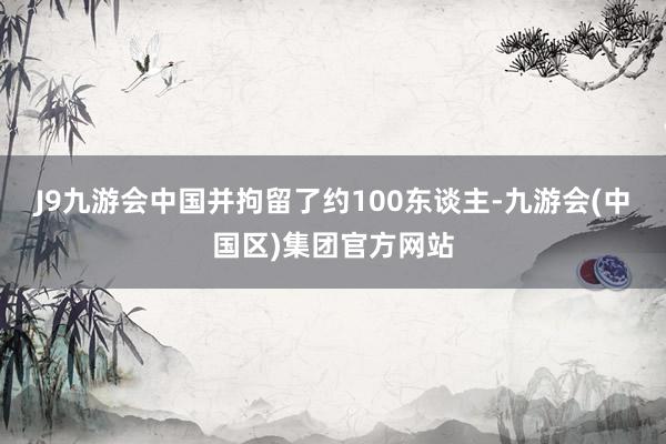 J9九游会中国并拘留了约100东谈主-九游会(中国区)集团官方网站