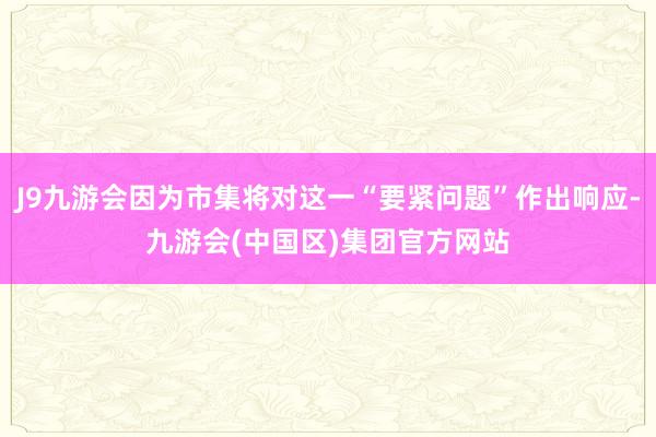 J9九游会因为市集将对这一“要紧问题”作出响应-九游会(中国区)集团官方网站