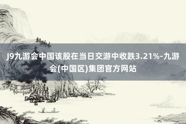 J9九游会中国该股在当日交游中收跌3.21%-九游会(中国区)集团官方网站