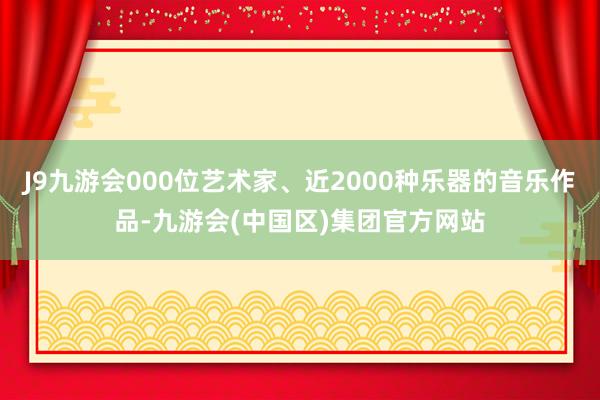 J9九游会000位艺术家、近2000种乐器的音乐作品-九游会(中国区)集团官方网站