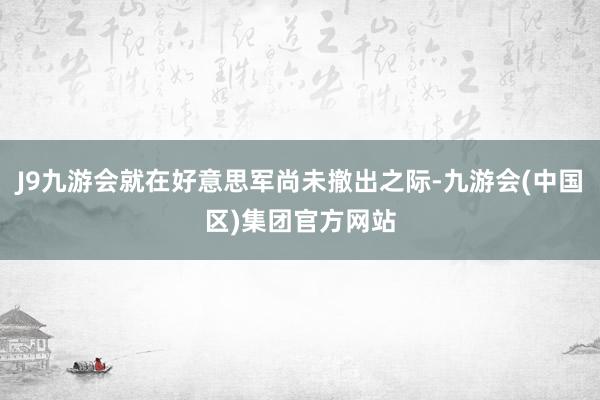 J9九游会就在好意思军尚未撤出之际-九游会(中国区)集团官方网站