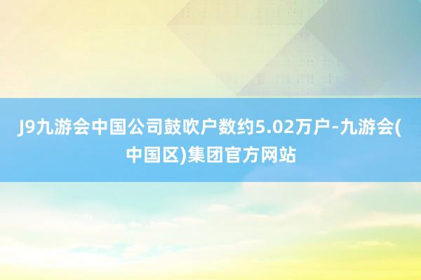 J9九游会中国公司鼓吹户数约5.02万户-九游会(中国区)集团官方网站