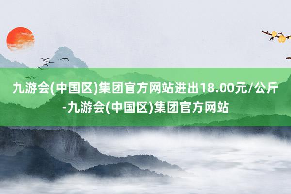 九游会(中国区)集团官方网站进出18.00元/公斤-九游会(中国区)集团官方网站