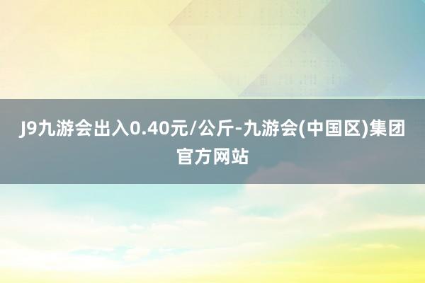 J9九游会出入0.40元/公斤-九游会(中国区)集团官方网站