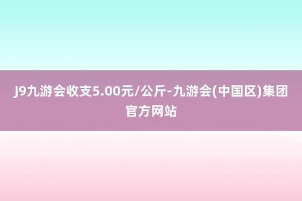 J9九游会收支5.00元/公斤-九游会(中国区)集团官方网站