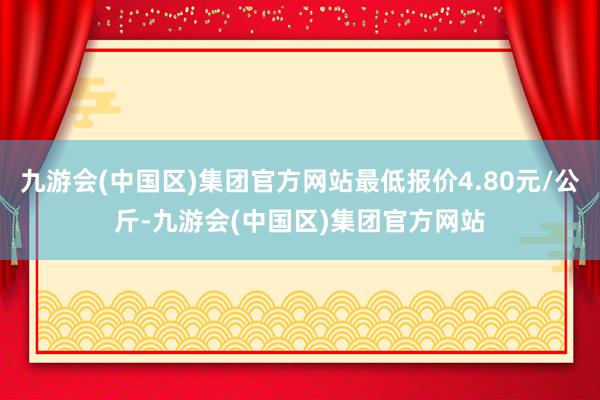 九游会(中国区)集团官方网站最低报价4.80元/公斤-九游会(中国区)集团官方网站