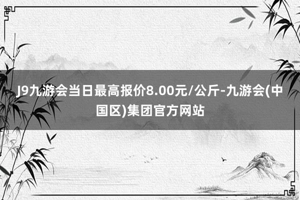 J9九游会当日最高报价8.00元/公斤-九游会(中国区)集团官方网站