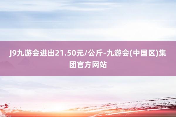 J9九游会进出21.50元/公斤-九游会(中国区)集团官方网站