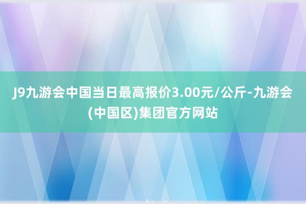 J9九游会中国当日最高报价3.00元/公斤-九游会(中国区)集团官方网站