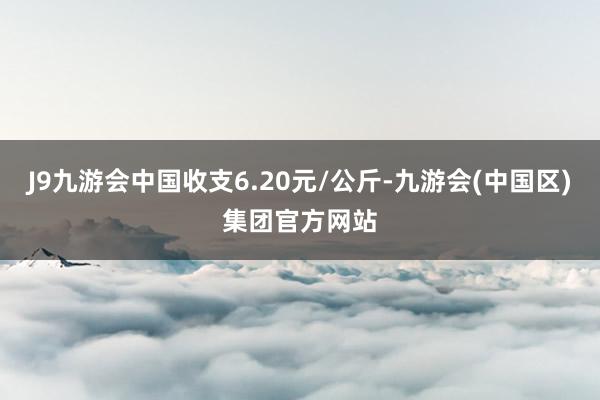 J9九游会中国收支6.20元/公斤-九游会(中国区)集团官方网站