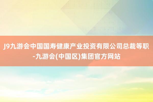 J9九游会中国国寿健康产业投资有限公司总裁等职-九游会(中国区)集团官方网站