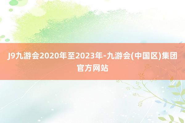 J9九游会2020年至2023年-九游会(中国区)集团官方网站