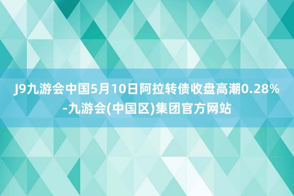 J9九游会中国5月10日阿拉转债收盘高潮0.28%-九游会(中国区)集团官方网站