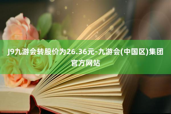 J9九游会转股价为26.36元-九游会(中国区)集团官方网站