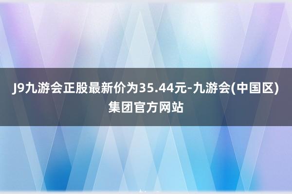 J9九游会正股最新价为35.44元-九游会(中国区)集团官方网站