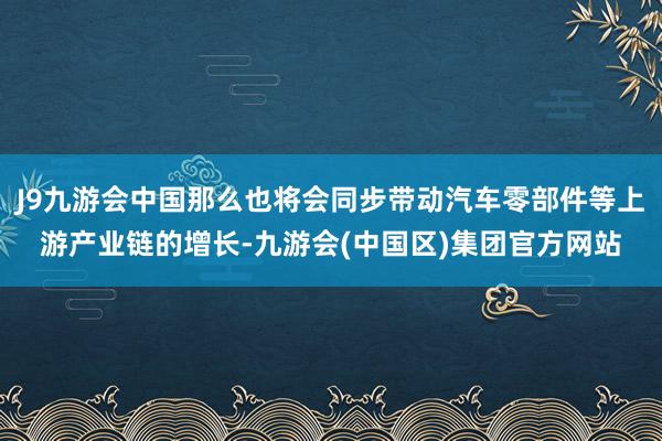 J9九游会中国那么也将会同步带动汽车零部件等上游产业链的增长-九游会(中国区)集团官方网站