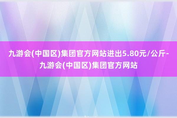 九游会(中国区)集团官方网站进出5.80元/公斤-九游会(中国区)集团官方网站