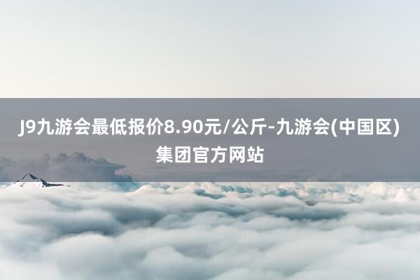 J9九游会最低报价8.90元/公斤-九游会(中国区)集团官方网站