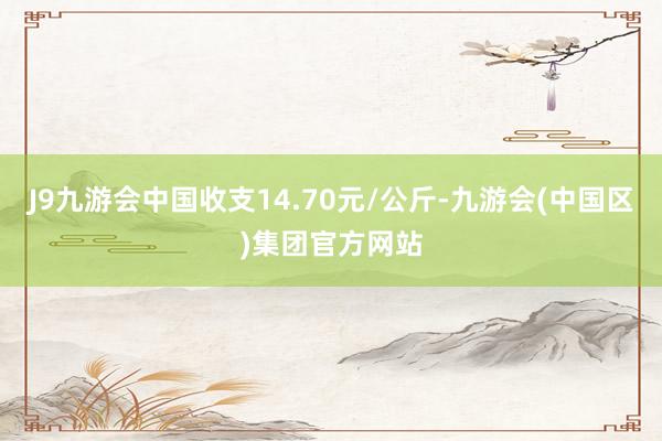 J9九游会中国收支14.70元/公斤-九游会(中国区)集团官方网站