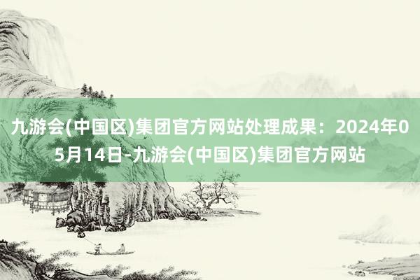 九游会(中国区)集团官方网站处理成果：2024年05月14日-九游会(中国区)集团官方网站